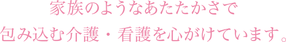 家族のようなあたたかさで包み込む介護・看護を心がけています。